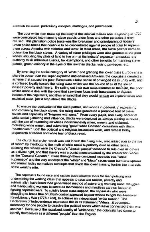 Detween e races, pariculany esCapes, MAMagEs, ad pIOCTEALCN. The poor white men mage up the body of he colonial Mlias a0, G4 1 ‘were conscripted into manning slave patios undes fines and oar penalies if T refused. This plantation poiics foroe was the forsrunner and grandparent of (0day’s urban police forces that continue 10 be concentraled against people of col0r 10 (eprass. them across Amerika with violence and te(Tor. In most areas, e siave pairols came outnumbar tne black siaves. A variety of minor privieges were also Granied Lo the poor whites, inciuding tiny plots of and 10 ive on - 3 the Indians’ expense - a MUSKEL, e ‘authority 1 kil rebelious Blacks, tax exemptions, and other bensfis for manning siave patros, grater leniency in the eyes of the law than Blacks, voung prviiegas, Sic. By inventing the social calegory of "wiie,” and granung e lowes Ciass Eurcpearis share in power over the super-explorted and ensiaved AMTkans, e CapIasis Créaled scheme that caused the poor Eurpeans a faise sense of prvicged Class unily wilh, 305 2 confused loyaly toward the ruiing cass which was the source of ail of g Iowar classes’ poverty and misery. By seiiing out their Own Class Inler@ss 1ot elie, 1 foxt whiles mace a deal with the devi thal saw them focus e frustTa0Ns on Biacks instead of the capitalsts, and thus ensured thal they would 1EMaIN an iMpoveNsna aria ‘exploded class, just a siep above the Blacks. To ensure the decication of the slave patiols, a1 whiles in gEneral, i Fepressig ‘and containing the black siaves, the ning cass generaiad & paranod fear of siave revols and espacialy of "Negroes with guns. From every puipi, and evary canier o: ‘white social gathenng and influence, Blacks were depicied as aays FIOILNG 10 (€40i Wi the aim of murdering all whites indisciminalely (men, wimyn, and chiren) molesting wite wiMmyn, and subvering “0ood” whie Chiisan Gwikzation with Biack “heathenism.* Both the poiucal and rebgious instmL0NS were, and femain 10Gay. proponents of racism and white fear of Black revoll. ‘The Chuch hierarchy, wich was Ued in wih he rulng eute, aiso 3060uSH 10 T 1. of racism by thealogizing the myth of whie racial superionty over ai other races. claiming thai whites were the Crealor’s “chosen people® Gestned o fuk over al oS a5 a dine night, and that siavery was punishment orained by he Crealor for Biacns 5 the “Curse of Canaan " Itwas through these combined methods that write supremacy” and the very concept of the "while” and "biack” races were bom ana spréad and remai today normalized concepts that divide the lower cass 10 further tne nterests of the wealhy ete. The capitaists found race and racism such effecive 10015 for manipulaung ana undermining the working class that appeals 10 race and racism, (overtly and. subliminaly). have been their gensraiized metnod of SuDVerting working Ciass Sirugics ‘and manipulating workers o serve as mercenaries and Mndiess canNon fodcer in fighting capitaist wars. To solidty lower class support the CapiTalsEs who were strugging to break free of Brtish control appealed o poor whiles Lo fight e Amnkar: Revoluionary War (1775-1763), 1 achieve an independent “whila naton” The Declaraion of independence expresses this in s statement “When . f becomes.. necassary for one people to dissolve the polical bonds which Rave connecied them wilri another * Because of the racialized identity of ‘hiteness,” the colonisis had Gome (o dentiy themselves as a diferent “people" than the Engssn